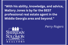 "With his ability, knowledge, and advice, Mallory Jones is by far the BEST professional real estate agent in the Middle Georgia area and beyond." Perry Rogers - 1